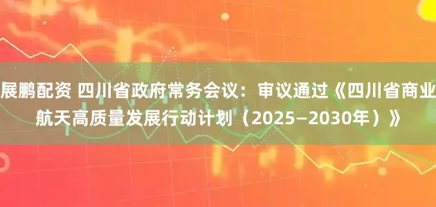 展鹏配资 四川省政府常务会议：审议通过《四川省商业航天高质量发展行动计划（2025—2030年）》