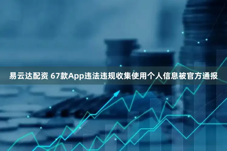 易云达配资 67款App违法违规收集使用个人信息被官方通报