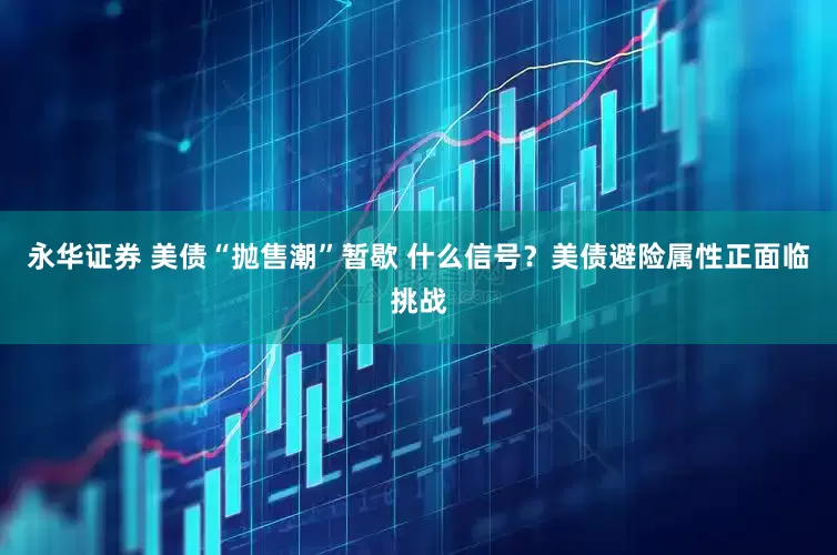 永华证券 美债“抛售潮”暂歇 什么信号？美债避险属性正面临挑战