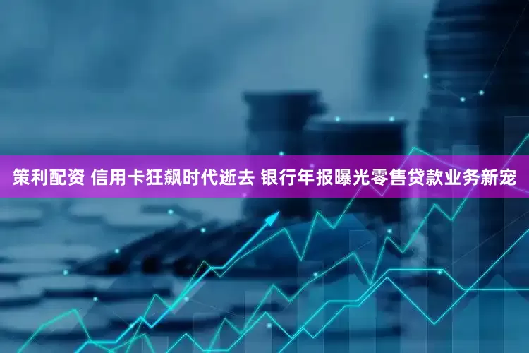 策利配资 信用卡狂飙时代逝去 银行年报曝光零售贷款业务新宠