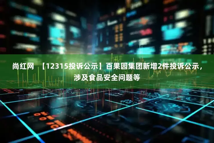 尚红网  【12315投诉公示】百果园集团新增2件投诉公示，涉及食品安全问题等