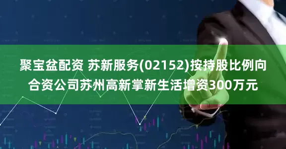 聚宝盆配资 苏新服务(02152)按持股比例向合资公司苏州高新掌新生活增资300万元