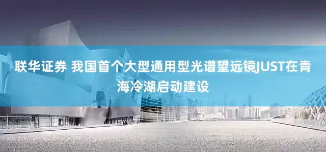 联华证券 我国首个大型通用型光谱望远镜JUST在青海冷湖启动建设
