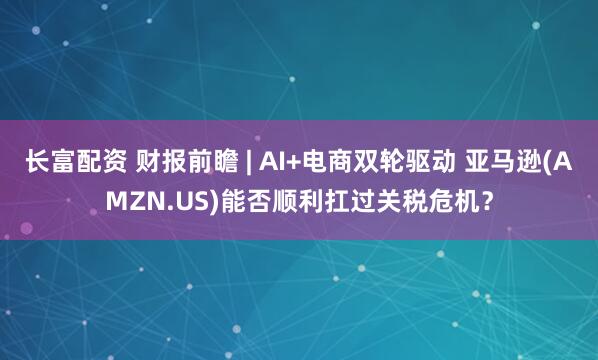 长富配资 财报前瞻 | AI+电商双轮驱动 亚马逊(AMZN.US)能否顺利扛过关税危机？