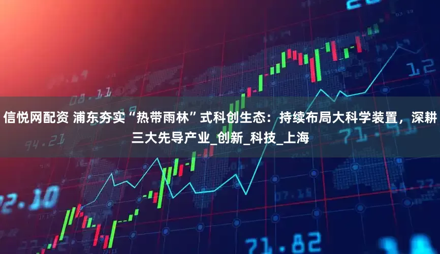 信悦网配资 浦东夯实“热带雨林”式科创生态：持续布局大科学装置，深耕三大先导产业_创新_科技_上海