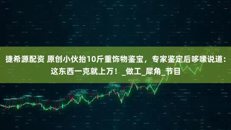 捷希源配资 原创小伙抬10斤重饰物鉴宝，专家鉴定后哆嗦说道：这东西一克就上万！_做工_犀角_节目