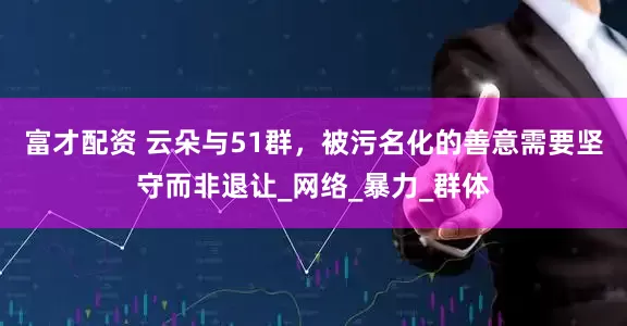 富才配资 云朵与51群，被污名化的善意需要坚守而非退让_网络_暴力_群体