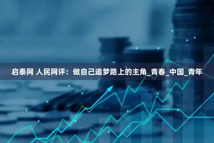 启泰网 人民网评：做自己追梦路上的主角_青春_中国_青年