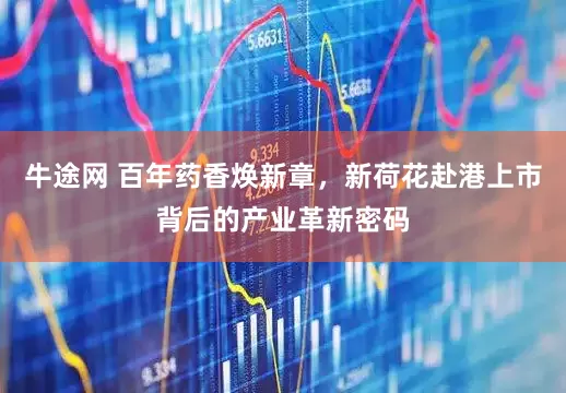 牛途网 百年药香焕新章，新荷花赴港上市背后的产业革新密码