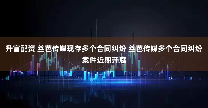 升富配资 丝芭传媒现存多个合同纠纷 丝芭传媒多个合同纠纷案件近期开庭