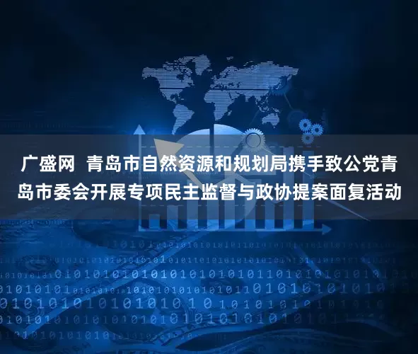 广盛网  青岛市自然资源和规划局携手致公党青岛市委会开展专项民主监督与政协提案面复活动