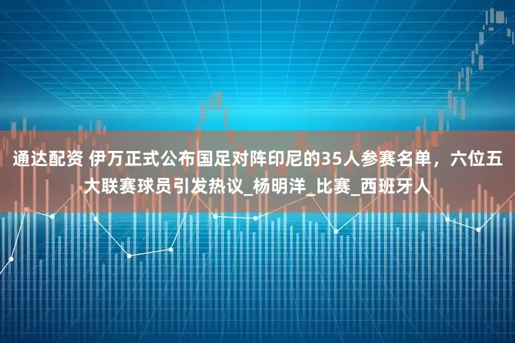 通达配资 伊万正式公布国足对阵印尼的35人参赛名单，六位五大联赛球员引发热议_杨明洋_比赛_西班牙人