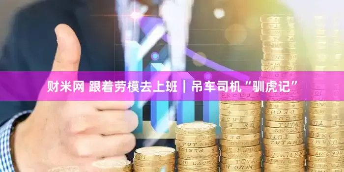 财米网 跟着劳模去上班｜吊车司机“驯虎记”