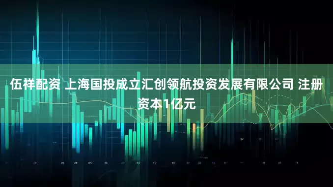 伍祥配资 上海国投成立汇创领航投资发展有限公司 注册资本1亿元