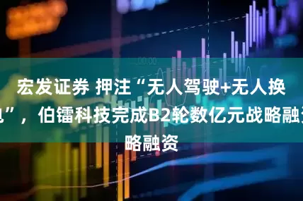 宏发证券 押注“无人驾驶+无人换电”，伯镭科技完成B2轮数亿元战略融资