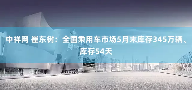 中祥网 崔东树：全国乘用车市场5月末库存345万辆、库存54天
