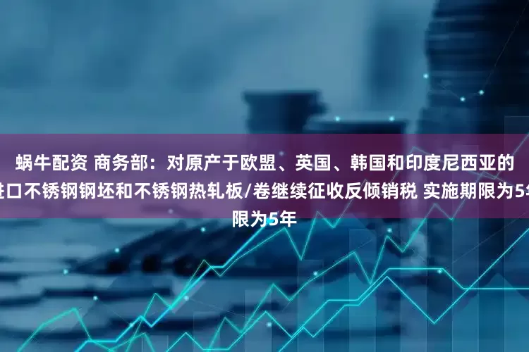 蜗牛配资 商务部：对原产于欧盟、英国、韩国和印度尼西亚的进口不锈钢钢坯和不锈钢热轧板/卷继续征收反倾销税 实施期限为5年