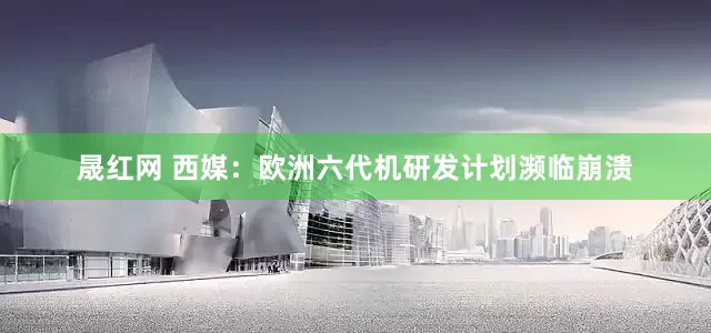晟红网 西媒：欧洲六代机研发计划濒临崩溃