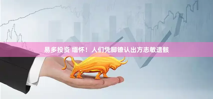 易多投资 缅怀！人们凭脚镣认出方志敏遗骸