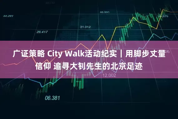 广证策略 City Walk活动纪实｜用脚步丈量信仰 追寻大钊先生的北京足迹