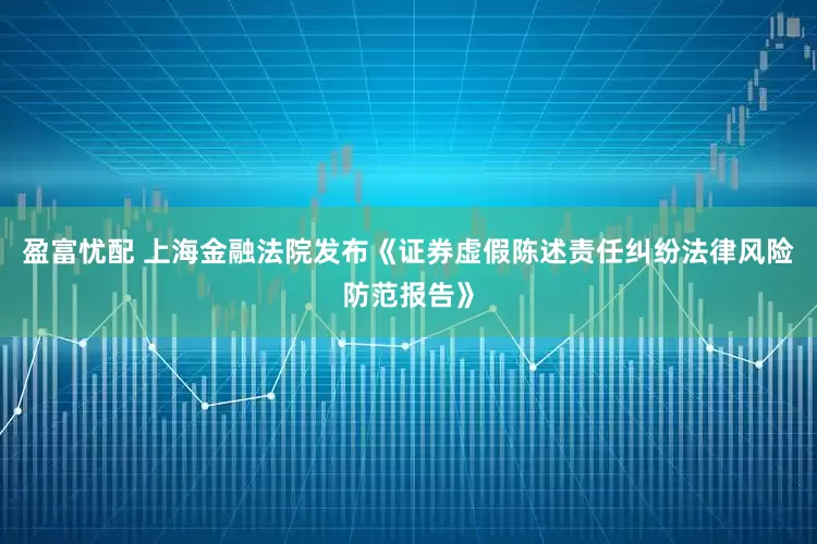 盈富忧配 上海金融法院发布《证券虚假陈述责任纠纷法律风险防范报告》