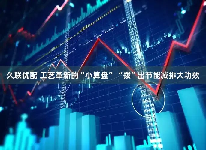 久联优配 工艺革新的“小算盘” “拨”出节能减排大功效
