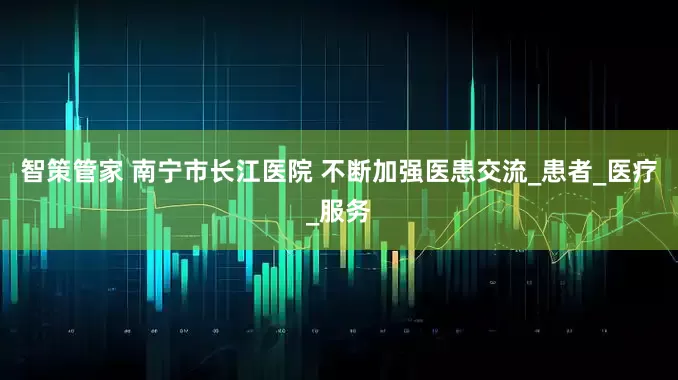 智策管家 南宁市长江医院 不断加强医患交流_患者_医疗_服务