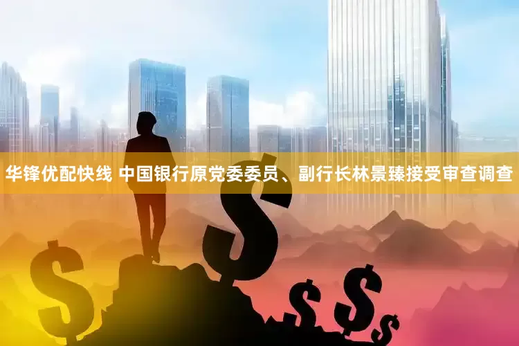 华锋优配快线 中国银行原党委委员、副行长林景臻接受审查调查