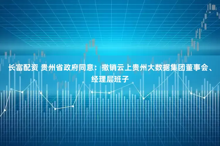 长富配资 贵州省政府同意：撤销云上贵州大数据集团董事会、经理层班子