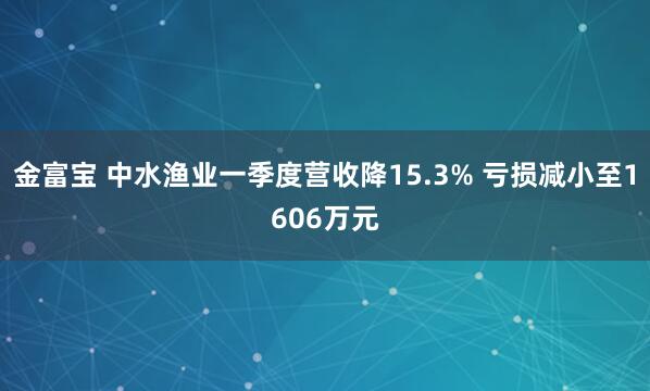 金富宝 中水渔业一季度营收降15.3% 亏损减小至1606万元