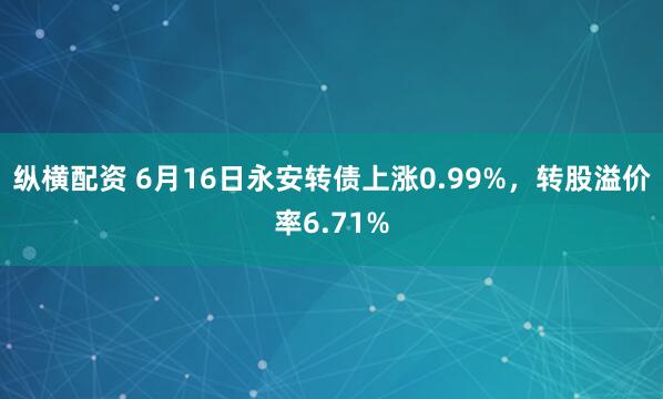 纵横配资 6月16日永安转债上涨0.99%，转股溢价率6.71%