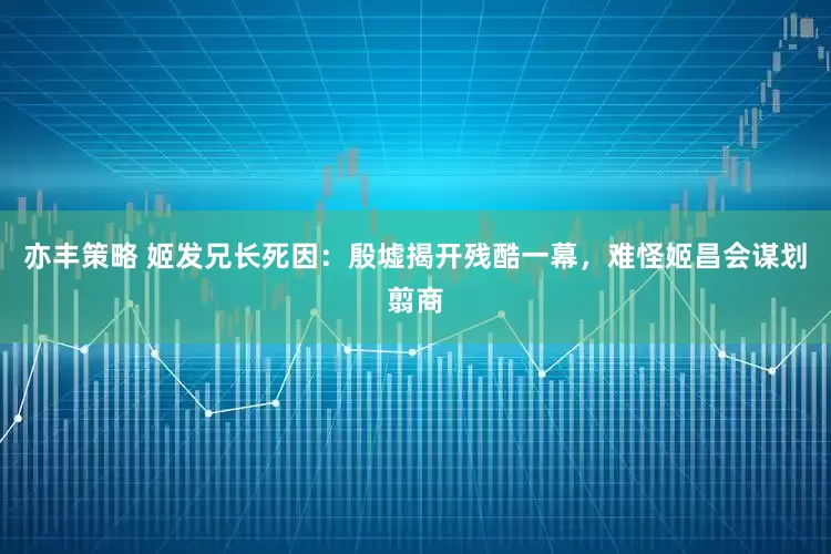 亦丰策略 姬发兄长死因：殷墟揭开残酷一幕，难怪姬昌会谋划翦商