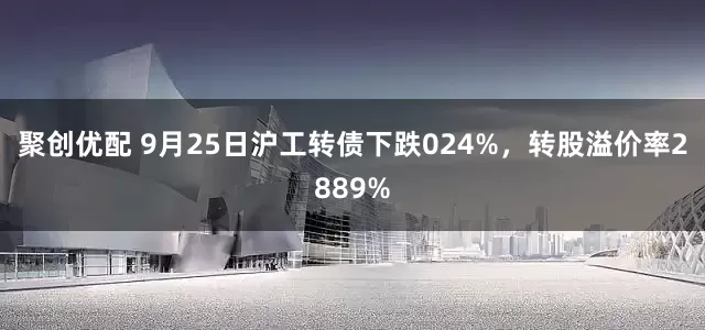 聚创优配 9月25日沪工转债下跌024%，转股溢价率2889%