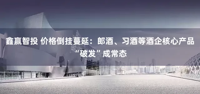 鑫赢智投 价格倒挂蔓延：郎酒、习酒等酒企核心产品“破发”成常态