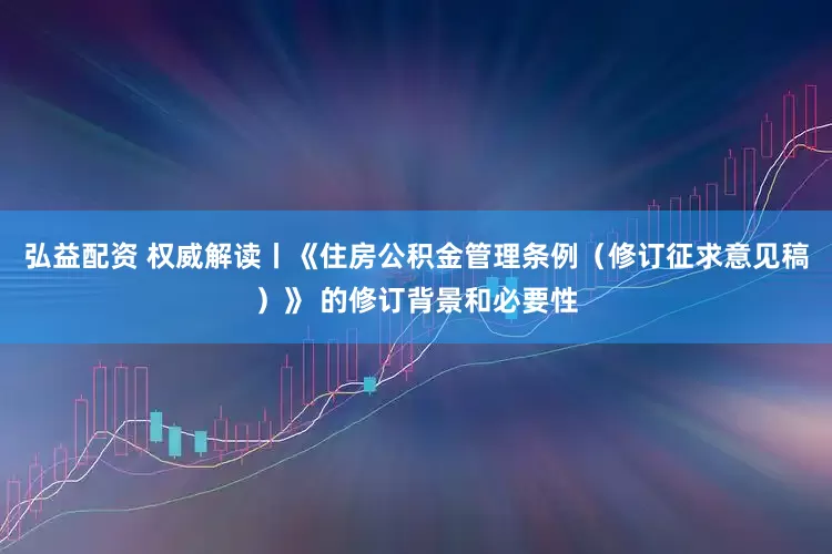 弘益配资 权威解读丨《住房公积金管理条例（修订征求意见稿）》 的修订背景和必要性
